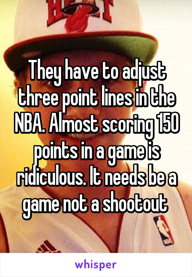 They have to adjust three point lines in the NBA. Almost scoring 150 points in a game is ridiculous. It needs be a game not a shootout 