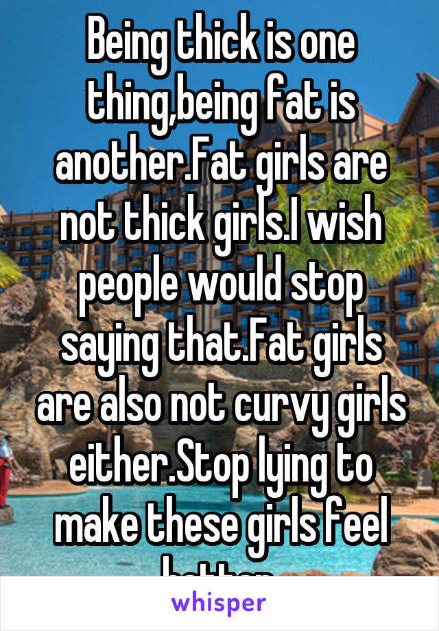 Being thick is one thing,being fat is another.Fat girls are not thick girls.I wish people would stop saying that.Fat girls are also not curvy girls either.Stop lying to make these girls feel better.