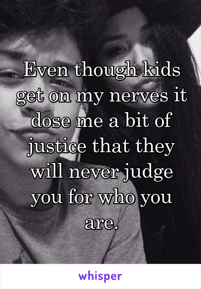 Even though kids get on my nerves it dose me a bit of justice that they will never judge you for who you are.