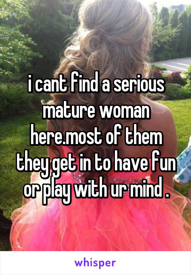 i cant find a serious mature woman here.most of them they get in to have fun or play with ur mind .