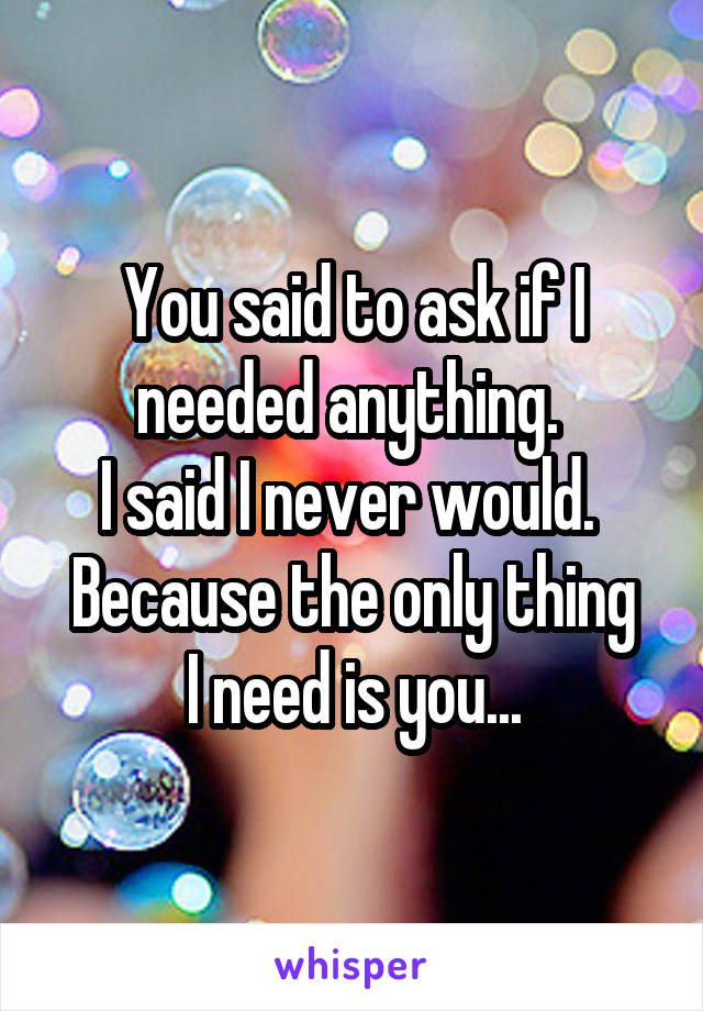 You said to ask if I needed anything. 
I said I never would. 
Because the only thing I need is you...