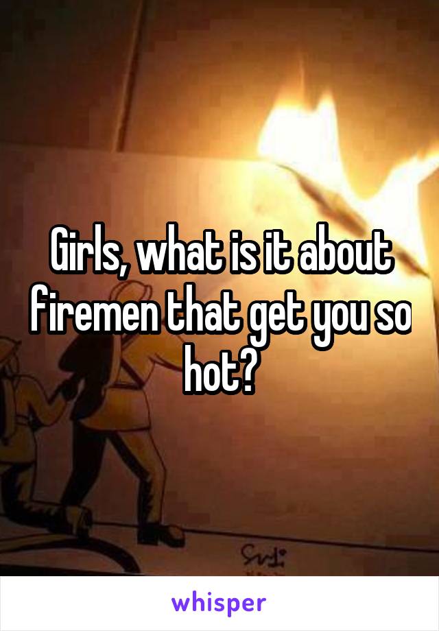 Girls, what is it about firemen that get you so hot?