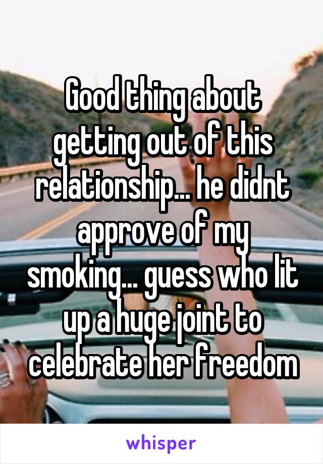 Good thing about getting out of this relationship... he didnt approve of my smoking... guess who lit up a huge joint to celebrate her freedom