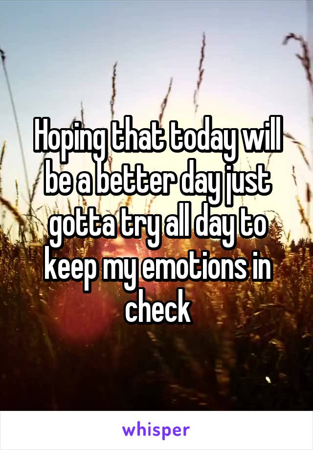 Hoping that today will be a better day just gotta try all day to keep my emotions in check