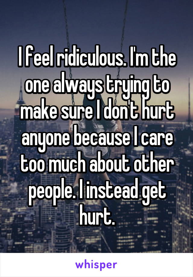 I feel ridiculous. I'm the one always trying to make sure I don't hurt anyone because I care too much about other people. I instead get hurt.