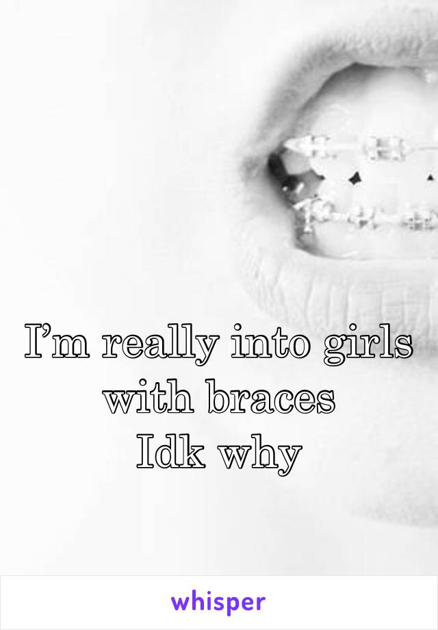 I’m really into girls with braces
Idk why