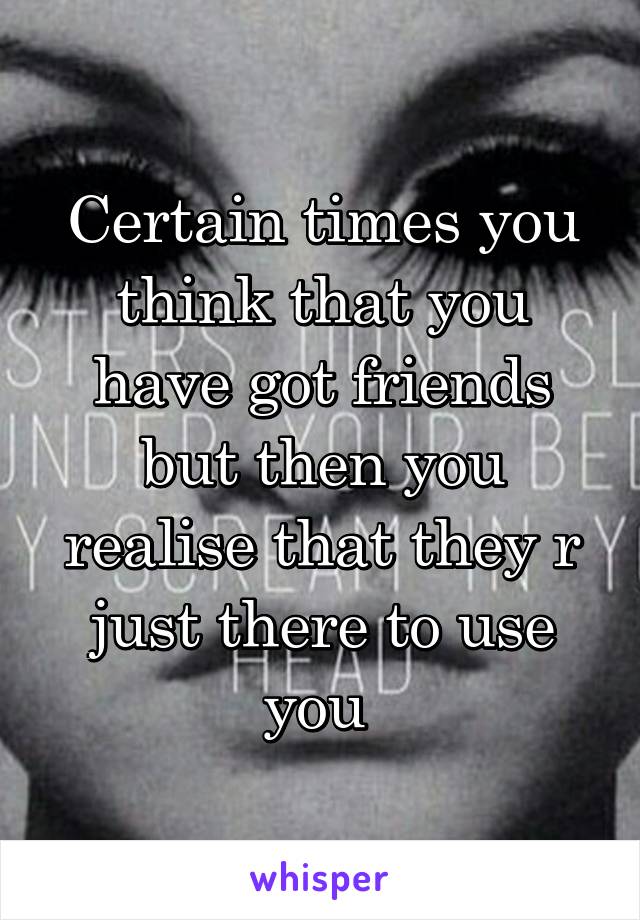 Certain times you think that you have got friends but then you realise that they r just there to use you 