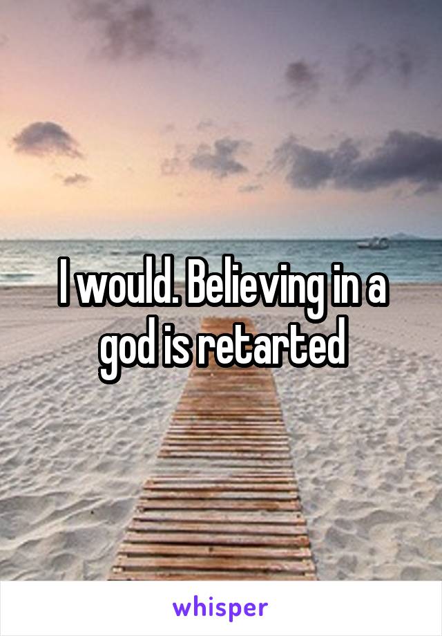 I would. Believing in a god is retarted