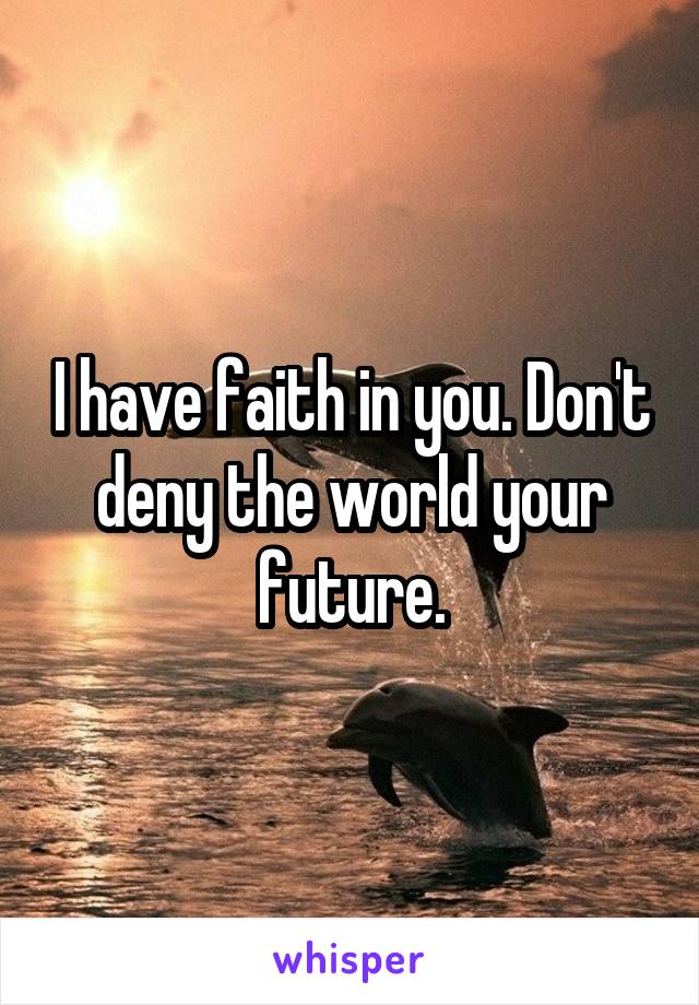 I have faith in you. Don't deny the world your future.