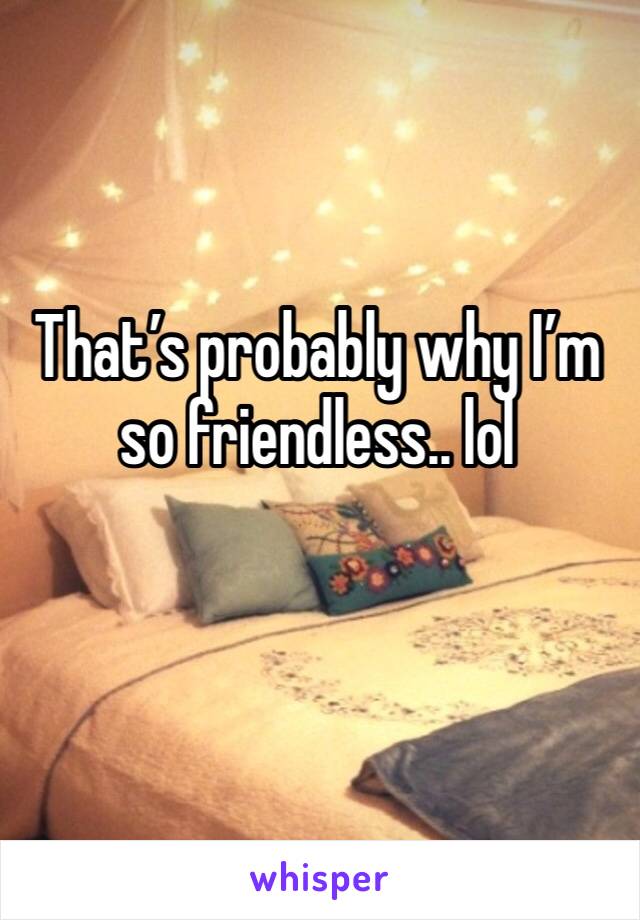 That’s probably why I’m so friendless.. lol