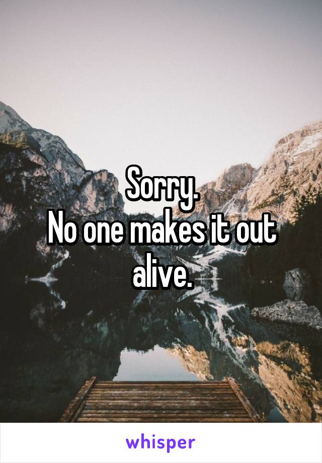 Sorry.
No one makes it out alive.