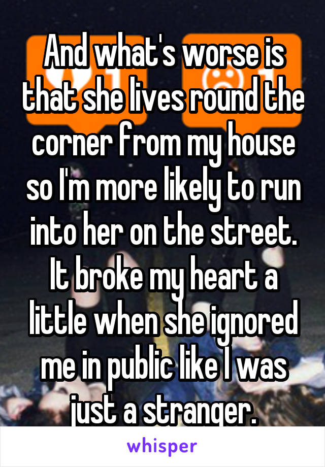 And what's worse is that she lives round the corner from my house so I'm more likely to run into her on the street. It broke my heart a little when she ignored me in public like I was just a stranger.