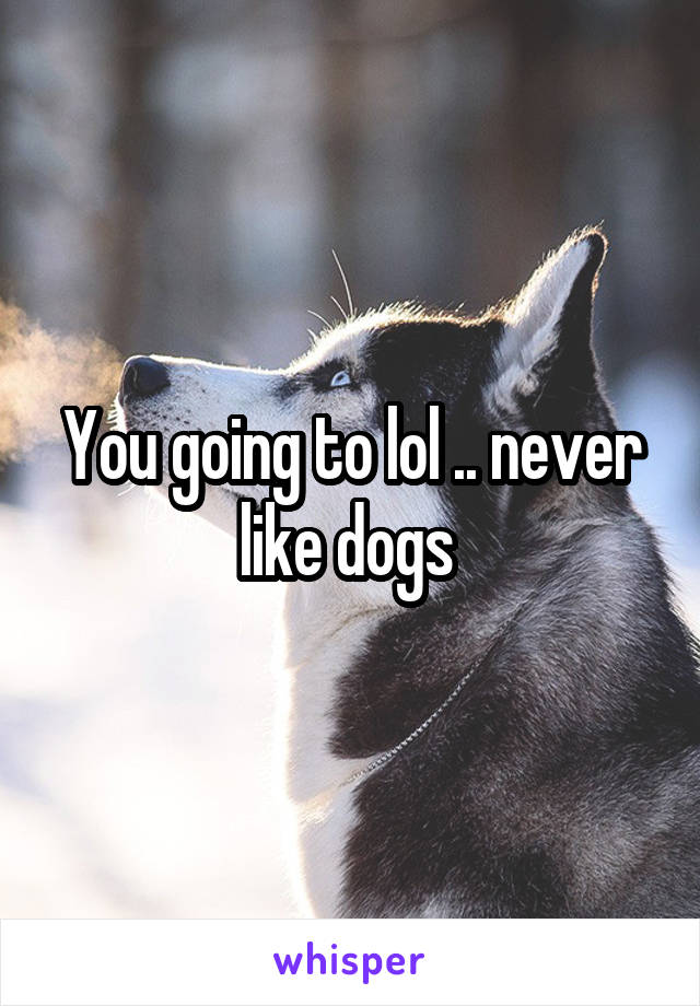 You going to lol .. never like dogs 