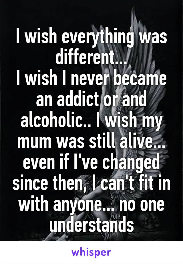 I wish everything was different...
I wish I never became an addict or and alcoholic.. I wish my mum was still alive... even if I've changed since then, I can't fit in with anyone... no one understands