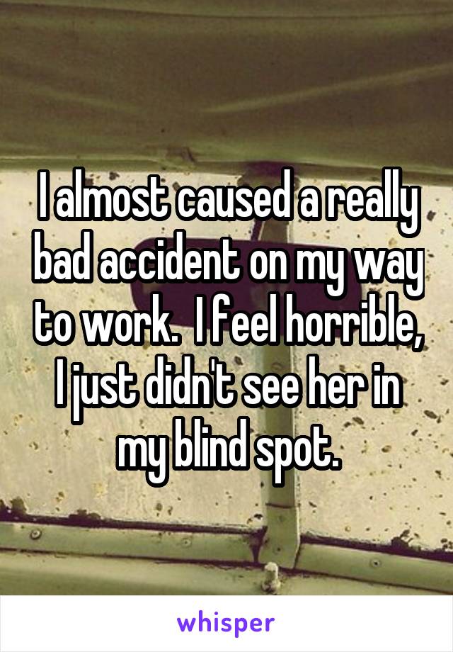 I almost caused a really bad accident on my way to work.  I feel horrible, I just didn't see her in my blind spot.