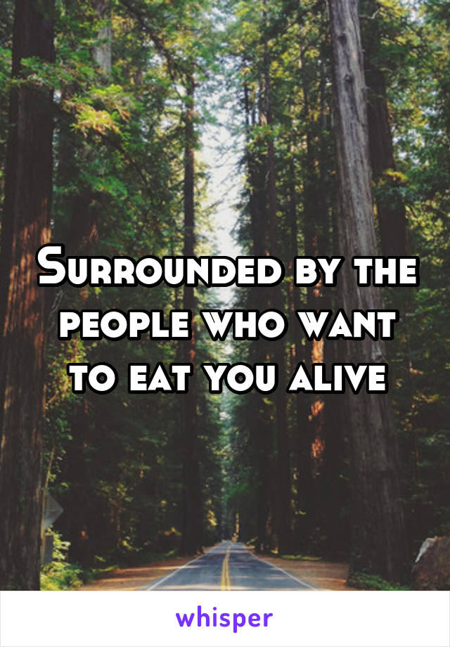 Surrounded by the people who want to eat you alive