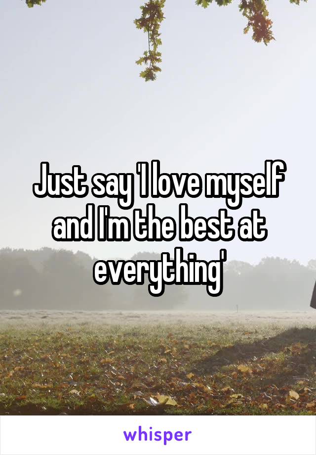 Just say 'I love myself and I'm the best at everything'