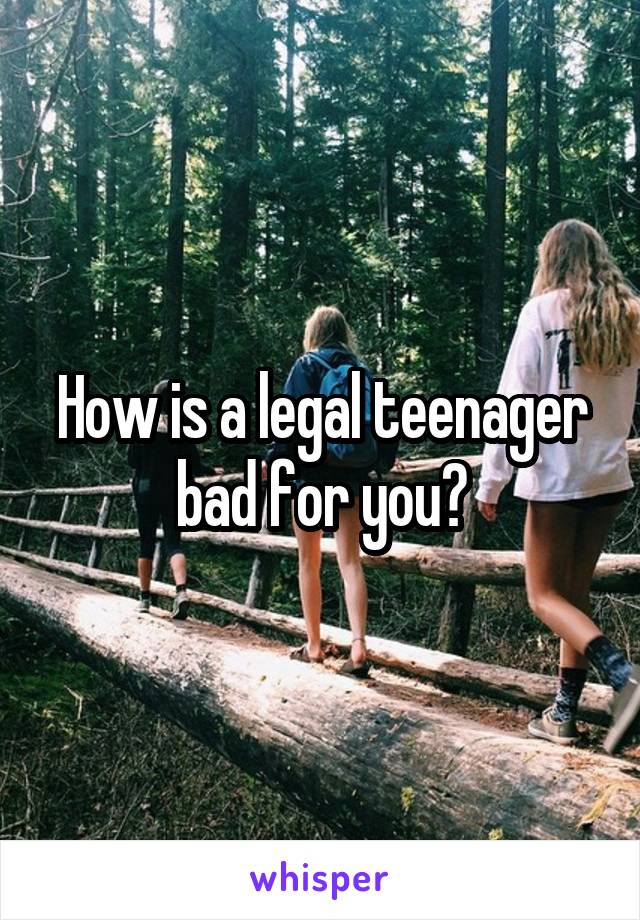 How is a legal teenager bad for you?