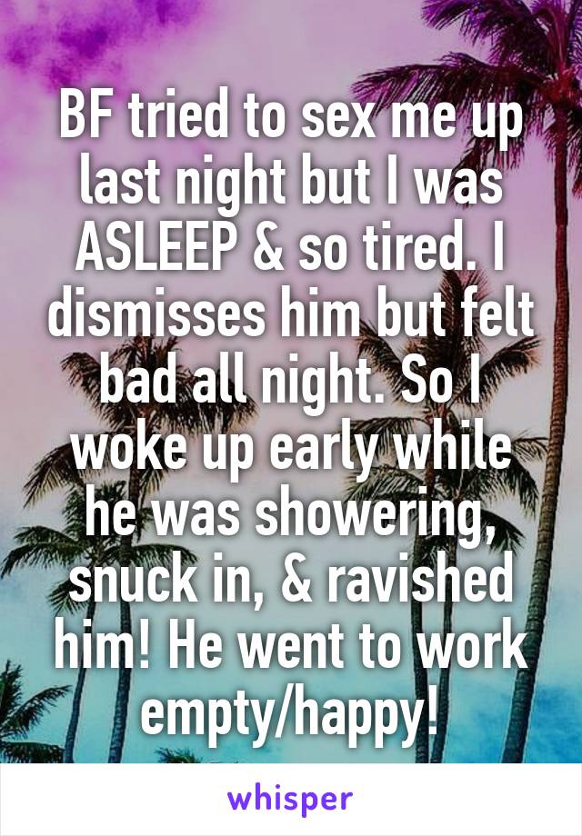 BF tried to sex me up last night but I was ASLEEP & so tired. I dismisses him but felt bad all night. So I woke up early while he was showering, snuck in, & ravished him! He went to work empty/happy!