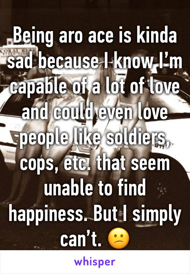 Being aro ace is kinda sad because I know I’m capable of a lot of love and could even love people like soldiers, cops, etc. that seem unable to find happiness. But I simply can’t. 😕