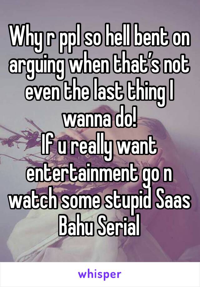Why r ppl so hell bent on arguing when that’s not even the last thing I wanna do!
If u really want entertainment go n watch some stupid Saas Bahu Serial