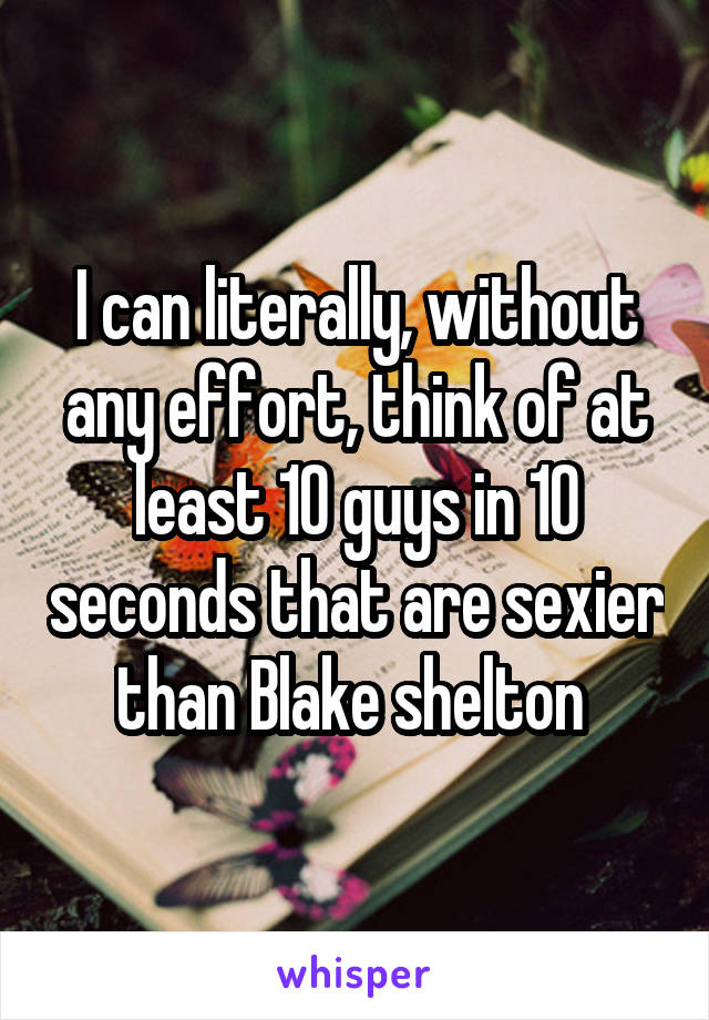 I can literally, without any effort, think of at least 10 guys in 10 seconds that are sexier than Blake shelton 
