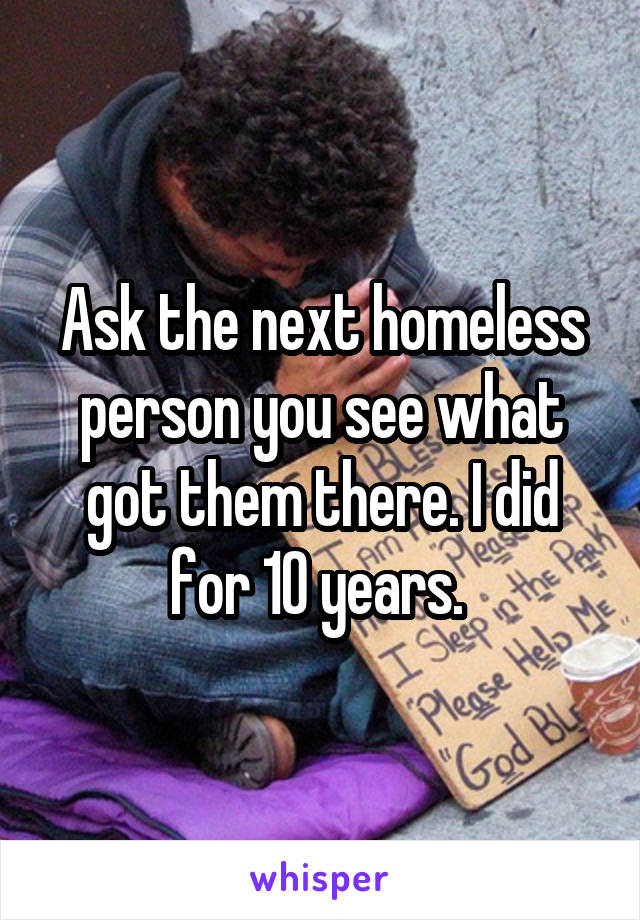 Ask the next homeless person you see what got them there. I did for 10 years. 