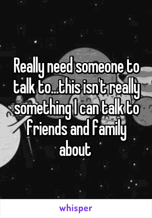 Really need someone to talk to...this isn't really something I can talk to friends and family about 