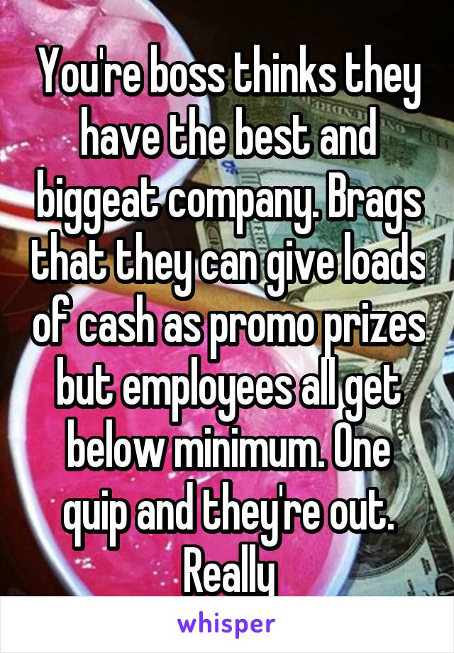You're boss thinks they have the best and biggeat company. Brags that they can give loads of cash as promo prizes but employees all get below minimum. One quip and they're out. Really