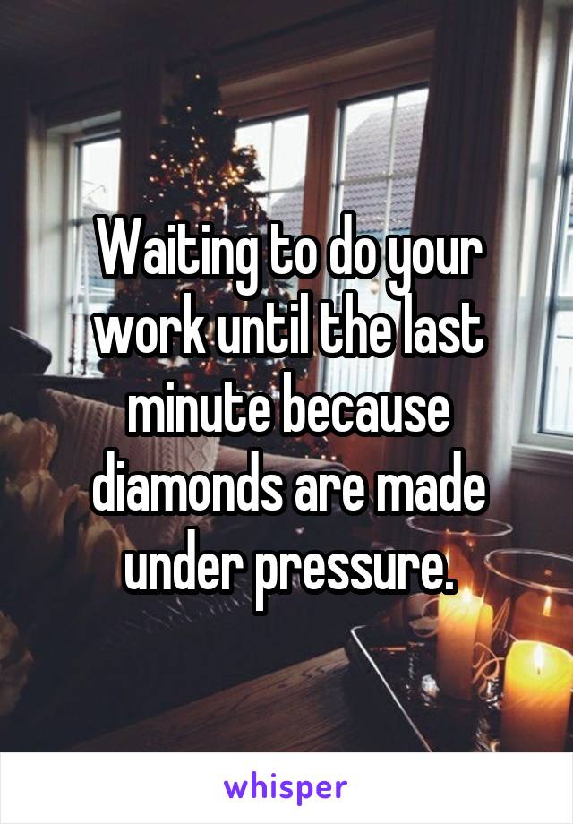 Waiting to do your work until the last minute because diamonds are made under pressure.