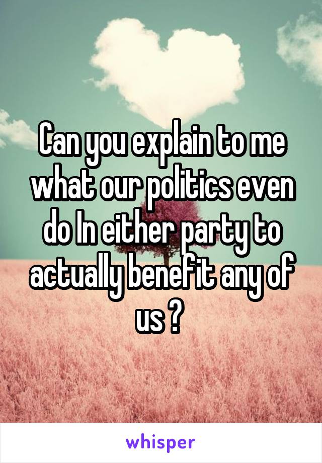 Can you explain to me what our politics even do In either party to actually benefit any of us ? 