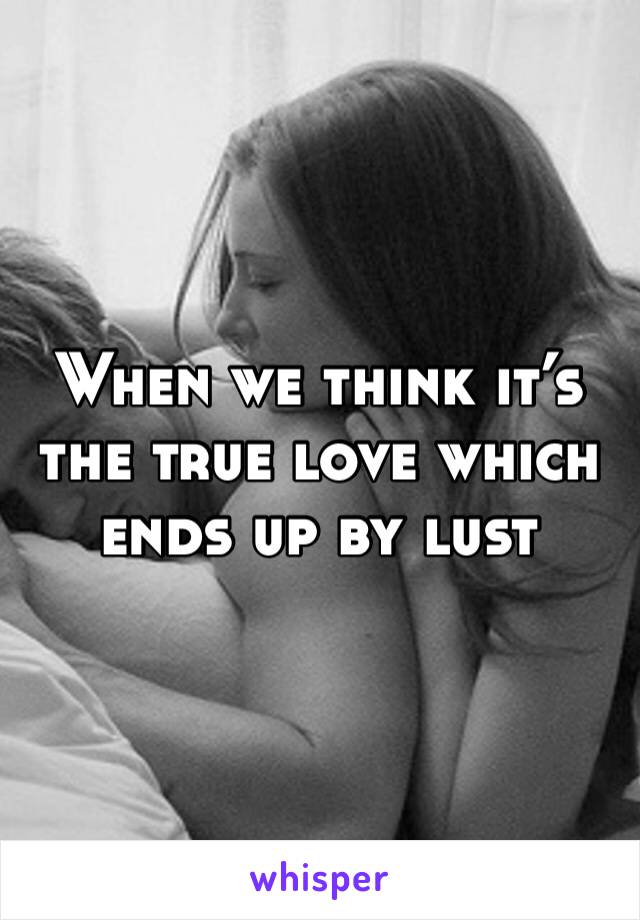 When we think it’s the true love which ends up by lust