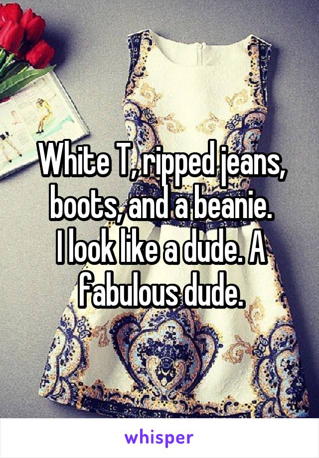 White T, ripped jeans, boots, and a beanie.
I look like a dude. A fabulous dude.