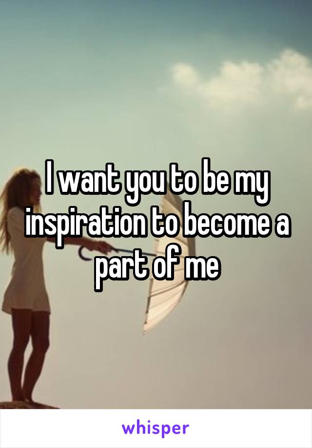I want you to be my inspiration to become a part of me