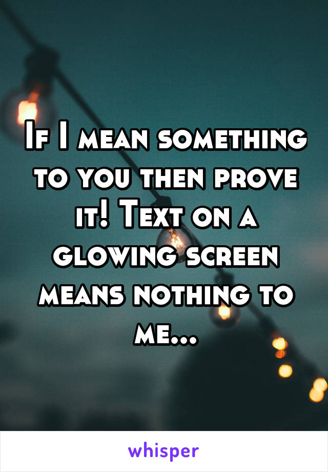 If I mean something to you then prove it! Text on a glowing screen means nothing to me...