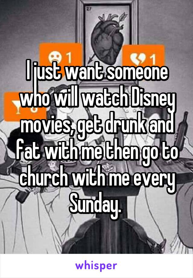 I just want someone who will watch Disney movies, get drunk and fat with me then go to church with me every Sunday. 