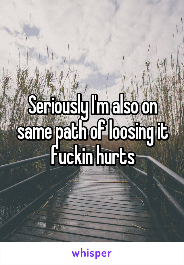 Seriously I'm also on same path of loosing it fuckin hurts