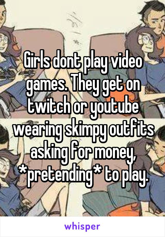 Girls dont play video games. They get on twitch or youtube wearing skimpy outfits asking for money, *pretending* to play.