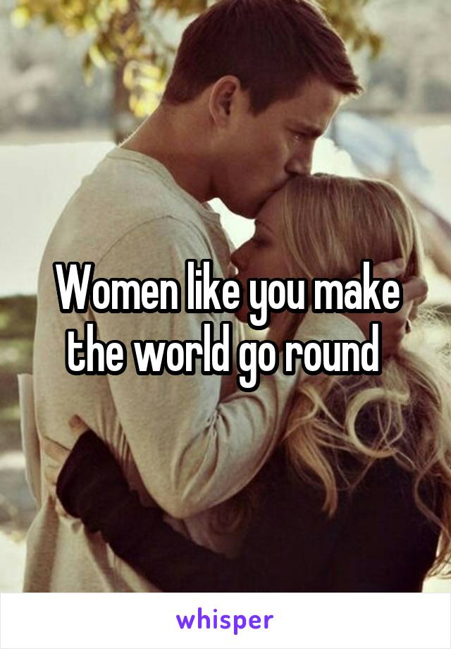 Women like you make the world go round 