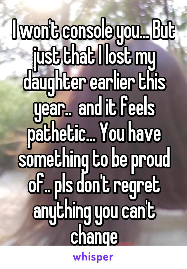 I won't console you... But just that I lost my daughter earlier this year..  and it feels pathetic... You have something to be proud of.. pls don't regret anything you can't change