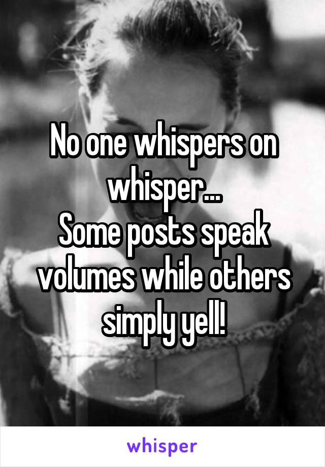 No one whispers on whisper...
Some posts speak volumes while others simply yell!