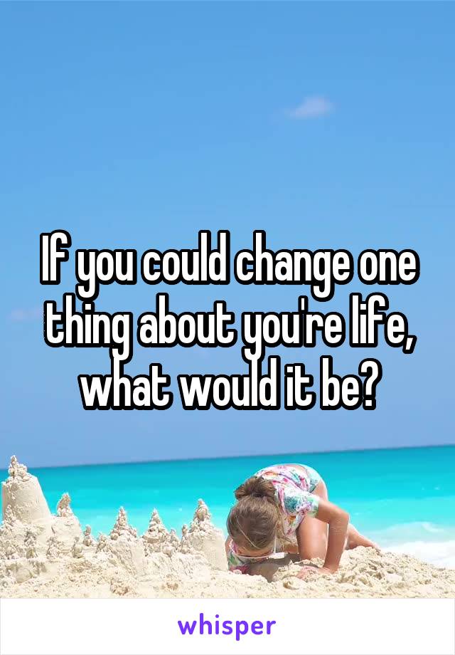 If you could change one thing about you're life, what would it be?