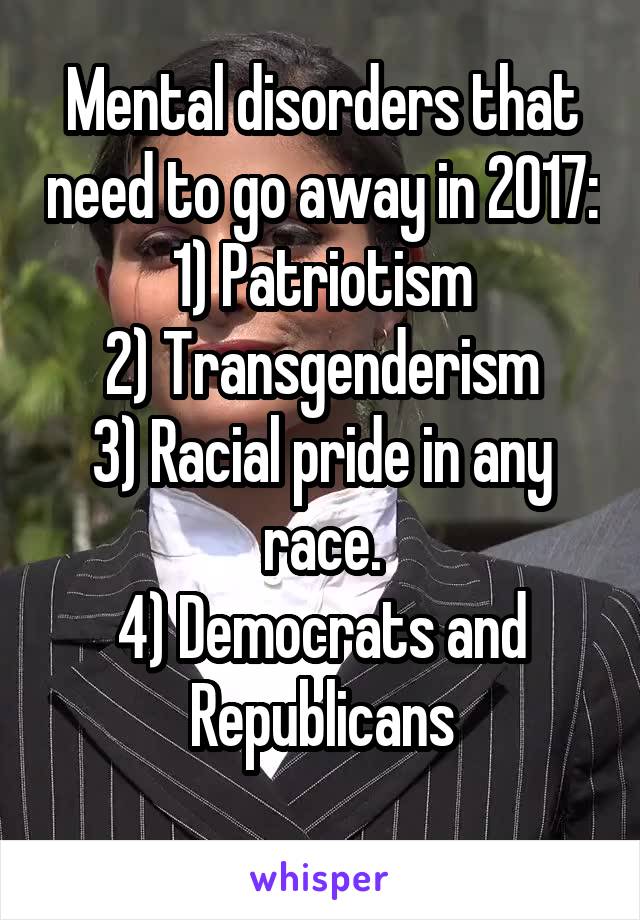 Mental disorders that need to go away in 2017:
1) Patriotism
2) Transgenderism
3) Racial pride in any race.
4) Democrats and Republicans
