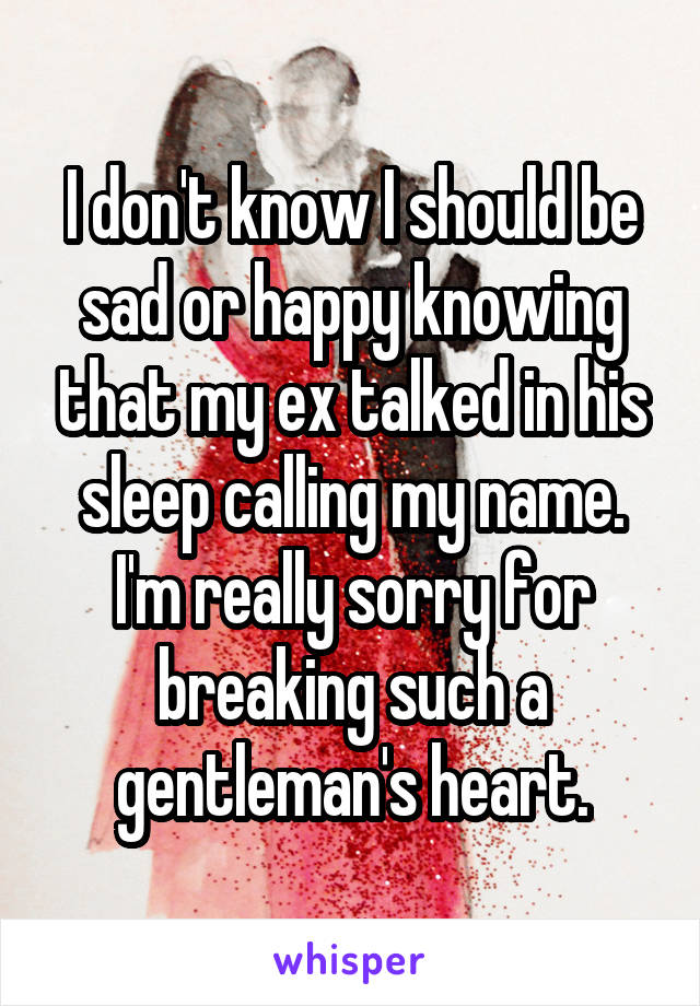 I don't know I should be sad or happy knowing that my ex talked in his sleep calling my name. I'm really sorry for breaking such a gentleman's heart.