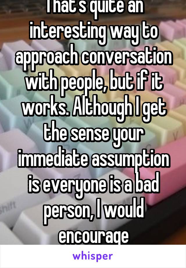 That's quite an interesting way to approach conversation with people, but if it works. Although I get the sense your immediate assumption is everyone is a bad person, I would encourage re-considering.