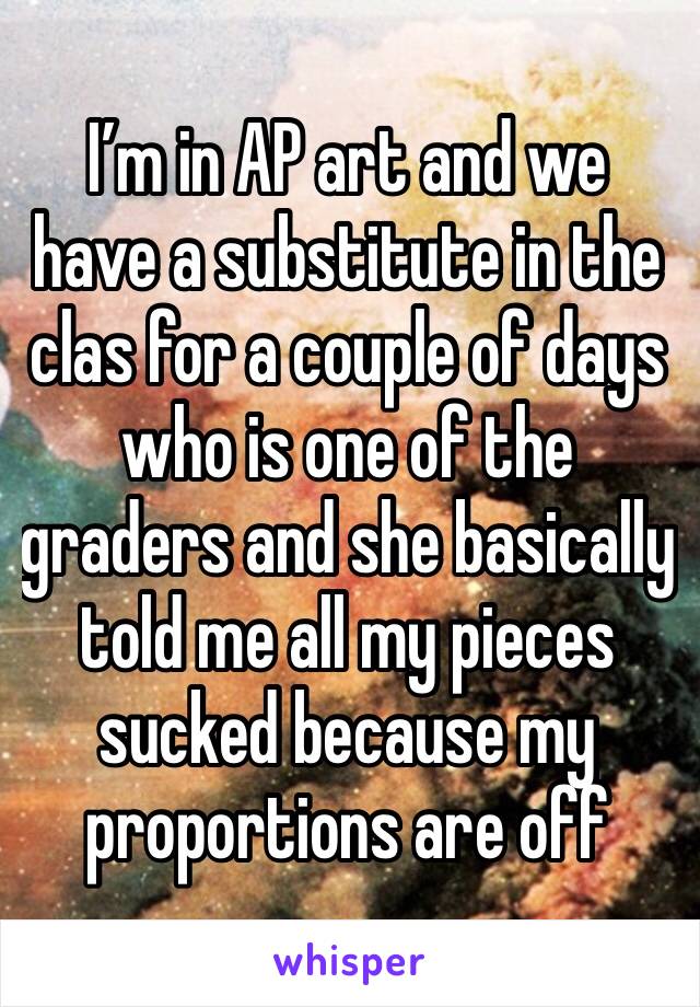I’m in AP art and we have a substitute in the clas for a couple of days who is one of the graders and she basically told me all my pieces sucked because my proportions are off