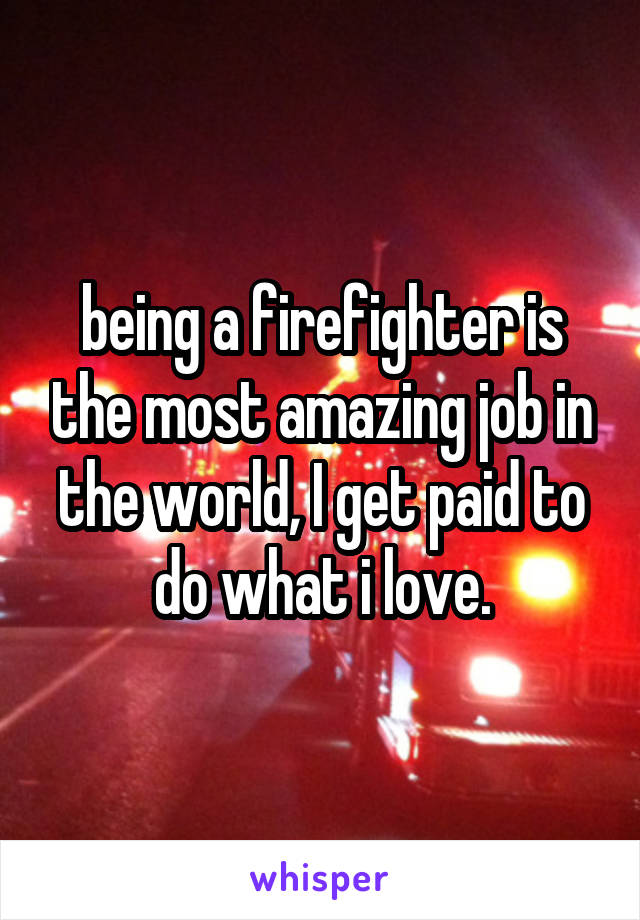 being a firefighter is the most amazing job in the world, I get paid to do what i love.