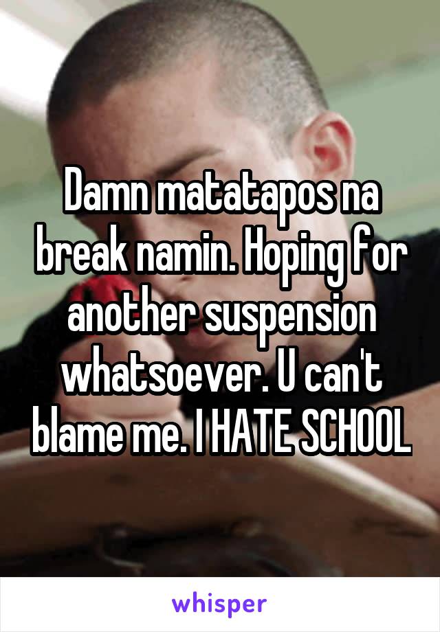 Damn matatapos na break namin. Hoping for another suspension whatsoever. U can't blame me. I HATE SCHOOL
