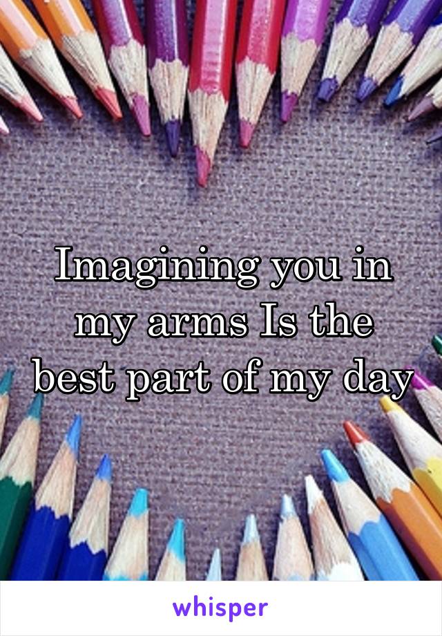 Imagining you in my arms Is the best part of my day