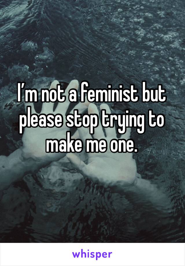 I’m not a feminist but please stop trying to make me one.
